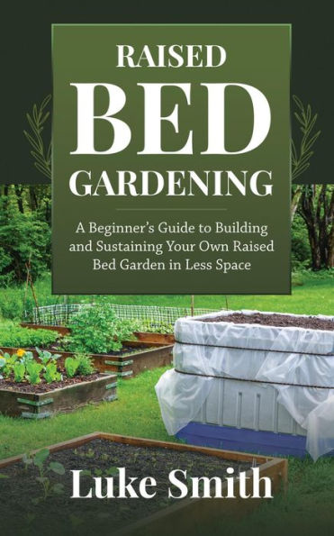 Raised Bed Gardening: A Beginner's Guide to Building and Sustaining Your Own Raised Bed Garden in Less Space