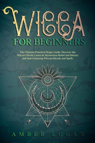 Title: Wicca for Beginners: The Ultimate Practical Magic Guide. Discover the Wicca's World, Learn its Mysterious Belief and History and Start Enjoying Wiccan Rituals and Spells., Author: Amber Logan