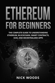 Title: Ethereum for Beginners: The Complete Guide to Understanding Ethereum, Blockchain, Smart Contracts, ICOs, and Decentralized Apps, Author: Nick Woods