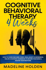 Title: Cognitive Behavioral Therapy in 4 Weeks: How to Overcome Grief, Panic, Fear, Anxiety & Depression.The Life-Changing Workbook to Rewire Your Mind & Master Your Emotions (Master Your Mind, #1), Author: Madeline Holden