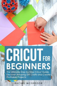 Title: Cricut for Beginners: The Ultimate Step by Step Cricut Guide. Discover Amazing DIY Crafts and Create Profitable Projects, Author: Rachel McGregor