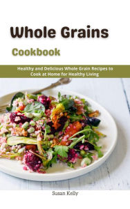 Title: Whole Grains Cookbook : Healthy and Delicious Whole Grain Recipes to Cook at Home for Healthy Living, Author: Susan Kelly