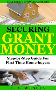 Title: Securing Grant Money: Step by Step Guide For First Time Home Buyers (Real Estate Knowledge Series, #3), Author: C.R. Wesley