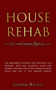 Title: House Rehab for Real Estate Flipping: The Beginners Tutorial for Investing in a Property With Due Diligence Guide and Proper Financing Solutions, Increase House Value and Sell it for Massive Profits (Real Estate Investing, #2), Author: Jordan Riches