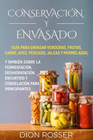 Title: Conservación y envasado: Guía para envasar verduras, frutas, carne, aves, pescado, jaleas y mermeladas, y también sobre la fermentación, deshidratación, encurtido y congelación para principiantes, Author: Dion Rosser