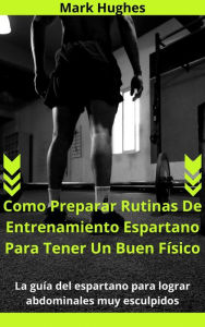 Title: Como Preparar Rutinas De Entrenamiento Espartano Para Tener Un Buen Físico: La guía del espartano para lograr abdominales muy esculpidos, Author: Mark Hughes