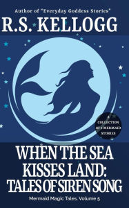 Title: When the Sea Kisses Land: Tales of Siren Song (Mermaid Magic Tales, #5), Author: R.S. Kellogg