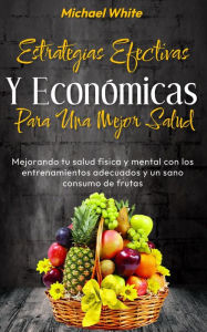 Title: Estrategias Efectivas Y Económicas Para Una Mejor Salud: Mejorando tu salud física y mental con los entrenamientos adecuados y un sano consumo de frutas, Author: Michael White