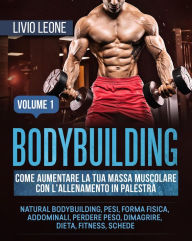 Title: Bodybuilding: Come aumentare la tua massa muscolare con l'allenamento in palestra. (Natural bodybuilding, pesi, forma fisica, addominali, perdere peso, dimagrire, dieta, fitness, schede). Volume 1, Author: Livio Leone