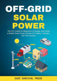 Title: Off-Grid Solar Power The DIY Guide for Beginners to Design and Install a Mobile Solar Power System for Cabins, Vehicles, and Tiny Houses, Author: Easy Survival Press