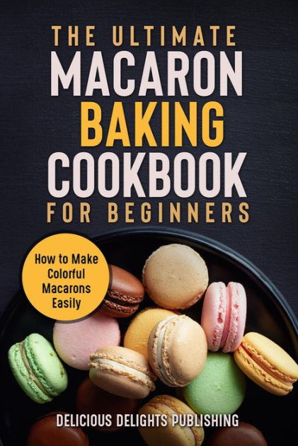 The Ultimate Macaron Baking Cookbook For Beginners: How To Make ...