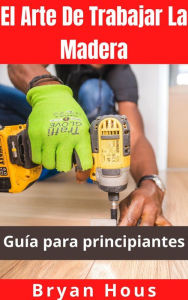 Title: El Arte De Trabajar La Madera: Guía para principiantes, Author: Bryan Hous