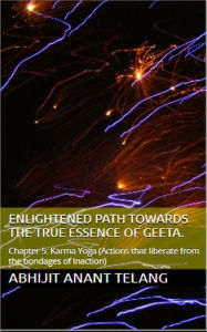 Title: Enlightened Path Towards the True Essence of Geeta. Chapter 5: Karma Yoga. (Chapter 5: Actions that liberate from the bondages of Inaction), Author: Abhijit Anant Telang