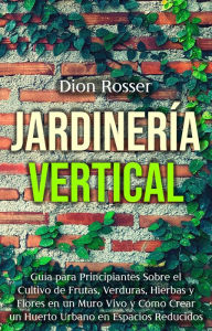 Title: Jardinería vertical: Guía para principiantes sobre el cultivo de frutas, verduras, hierbas y flores en un muro vivo y cómo crear un huerto urbano en espacios reducidos, Author: Dion Rosser