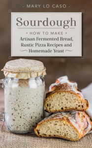 Title: Sourdough - How to Make Artisan Fermented Bread , Rustic Pizza Recipes and Homemade Yeast, Author: Mary Lo Caso