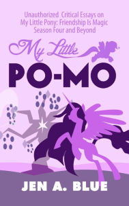 Title: My Little Po-Mo: Unauthorized Critical Essays on My Little Pony: Friendship Is Magic Season Four and Beyond, Author: Jen A. Blue