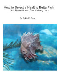 Title: How to Select a Healthy Betta Fish and Tips on How to Give It a Long Life., Author: Robin E Ervin