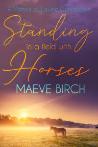 Title: Standing in a Field with Horses: A Memoir of Equine Connection, Author: Maeve Birch