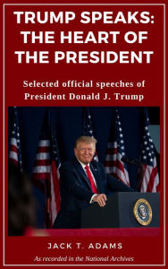 Title: Trump Speaks: The Heart of the President: Selected official speeches of President Donald J. Trump, Author: Jack T. Adams