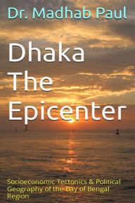Title: Dhaka the Epicenter: Socioeconomic Tectonics & Political Geography of the Bay of Bengal Region, Author: Dr. Madhab Paul