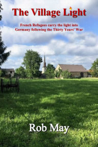 Title: The Village Light: French Refugees Carry The Light Into Germany Following The Thirty Years' War, Author: Rob May