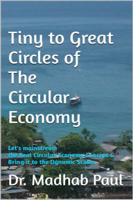Title: Tiny to Great Circles of the Circular Economy: Let's Mainstream the Real Circular Economy Concept & Bring It to Dynamic Scales, Author: Dr. Madhab Paul
