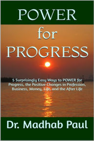 Title: 5 Surprisingly Easy Ways to Power for Progress: The Positive Changes in Profession, Business, Money, Life, and the After-Life, Author: Dr. Madhab Paul