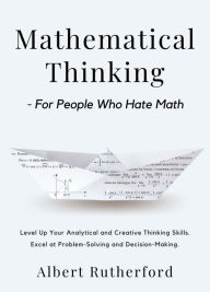 Title: Mathematical Thinking - For People Who Hate Math: Level Up Your Analytical and Creative Thinking Skills. Excel at Problem-Solving and Decision-Making., Author: Albert Rutherford