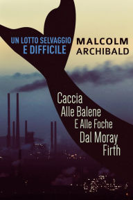 Title: Un Lotto Selvaggio E Difficile: Caccia Alle Balene E Alle Foche Dal Moray Firth, Author: Malcolm Archibald