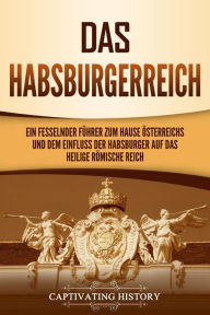 Title: Das Habsburgerreich: Ein fesselnder Führer zum Hause Österreichs und dem Einfluss der Habsburger auf das Heilige Römische Reich, Author: Captivating History