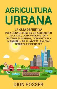 Title: Agricultura urbana: La guía definitiva para convertirse en un agricultor de ciudad, con consejos para cultivar alimentos, compostaje y jardinería en su azotea, balcón, terraza e interiores, Author: Dion Rosser