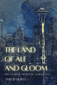 Title: The Land of Ale and Gloom: Discovering the Pacific Northwest, Author: Phillip Hurst