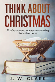 Title: Think About Christmas: 31 Reflections on the Events Surrounding the Birth of Jesus, Author: J. W. Clark