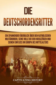 Title: Die Deutschordensritter: Ein spannender Überblick über den katholischen Militärorden, seine Rolle bei den Kreuzzügen und seinen Einfluss im Europa des Mittelalters, Author: Captivating History