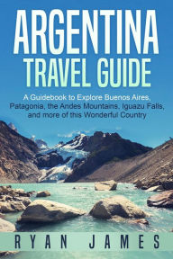 Title: Argentina Travel Guide: A Guidebook to Explore Buenos Aires, Patagonia, the Andes Mountains, Iguazu Falls, and more of This Wonderful Country, Author: Ryan James