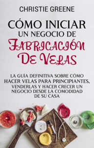 Title: Cómo iniciar un negocio de fabricación de velas: La guía definitiva sobre cómo hacer velas para principiantes, venderlas y hacer crecer un negocio desde la comodidad de su casa, Author: Christie Greene