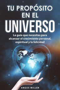 Title: Tu propósito en el universo - La guía que necesitas para alcanzar el crecimiento personal, espiritual y la felicidad, Author: Angus Miller