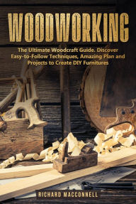 Title: Woodworking: The Ultimate Woodcraft Guide. Discover Easy-to-Follow Techniques, Amazing Plan and Projects to Create DIY Furnitures, Author: Richard Macconnell