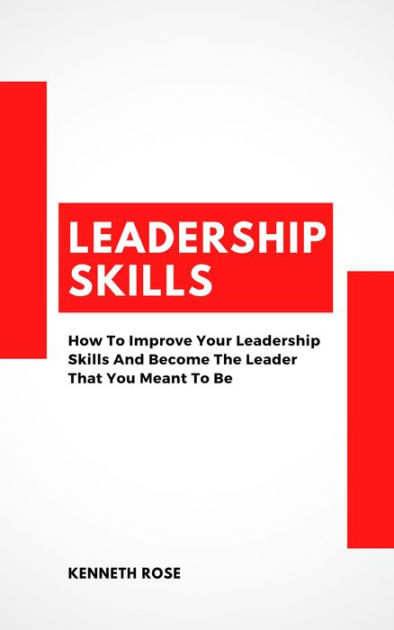 Leadership Skills How To Improve Your Leadership Skills And Become The Leader That You Meant