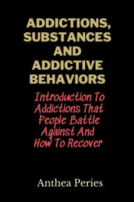 Title: Addictions, Substances And Addictive Behaviors: Introduction To Addictions That People Battle Against And How To Recover, Author: Anthea Peries