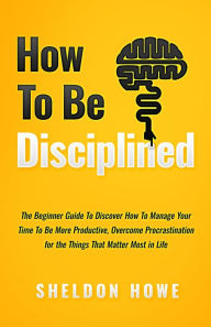 Title: How to Be Disciplined: The Beginner's Guide to Discovering How to Manage Time, Become More Productive, Overcome Procrastination, and Focus on the Things That Matter Most in Life, Author: Sheldon Howe
