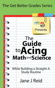 Title: The Guide to Acing Math and Science While Building a Straight-A Study Routine, Author: Jane J Reid