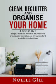 Title: Clean, Declutter and Organise Your Home: 3 Books in 1. Edit Your Home and Your Life in the Perspective of Sustainable Minimalism and in the Ancient and Wonderful Style of Wabi Sabi, Author: Noelle Gill