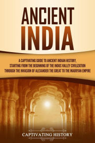 Title: Ancient India: A Captivating Guide to Ancient Indian History, Starting from the Beginning of the Indus Valley Civilization Through the Invasion of Alexander the Great to the Mauryan Empire, Author: Captivating History