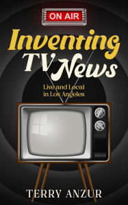 Title: Inventing TV News. Live and Local in Los Angeles., Author: Terry Anzur
