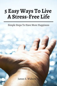 Title: 5 Easy Ways To Live A Stress-Free Life! Simple Steps To Have More Happiness, Author: James S. Walters