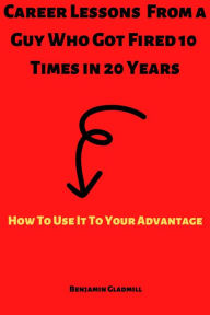 Title: Career Lessons From a Guy Who Got Fired 10 Times in 20 Years! How to Use it to Your Advantage, Author: Benjamin Gladmill