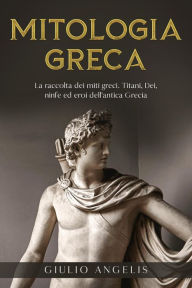 Title: Mitologia Greca: La raccolta dei Miti Greci. Titani, Dei, Ninfe ed Eroi dell'antica Grecia., Author: Giulio Angelis
