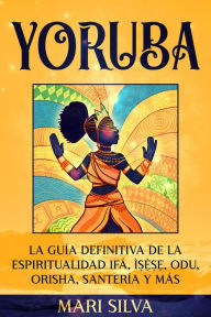 Title: Yoruba: La guía definitiva de la espiritualidad Ifá, Ì??`??, Odu, Orisha, Santería y más, Author: Mari Silva