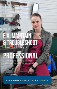 Title: How to Fix, Maintain & Troubleshoot Your Car Like a Professional: A Car Book for All Levels: Auto Mechanics Fundamentals, Author: Alexandre Tesla